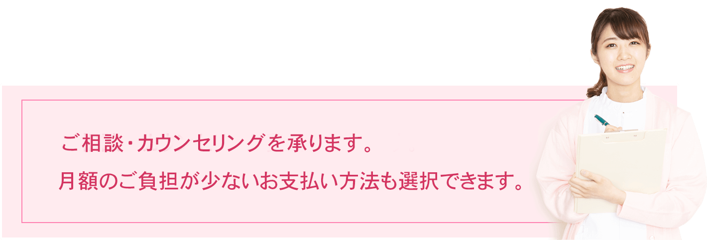 ご相談・カウンセリング費用は無料です。月額のご負担が少ないお支払い方法も選択できます。