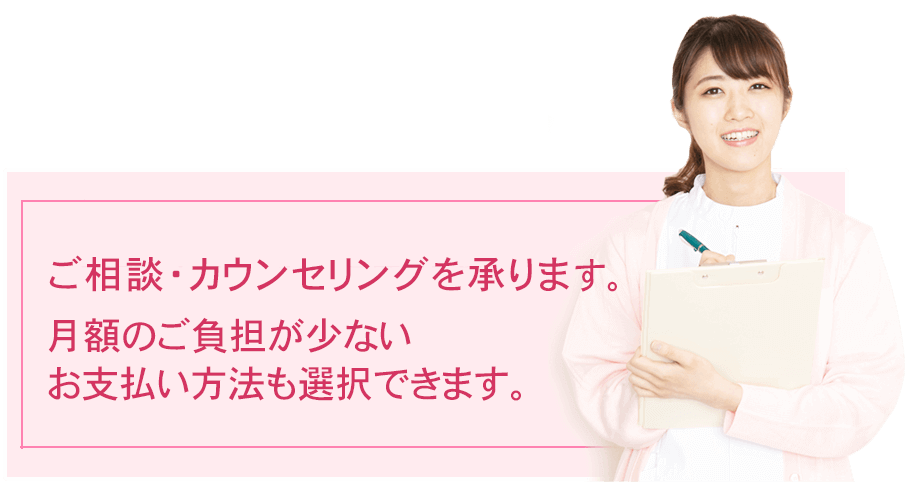 ご相談・カウンセリング費用は無料です。月額のご負担が少ないお支払い方法も選択できます。