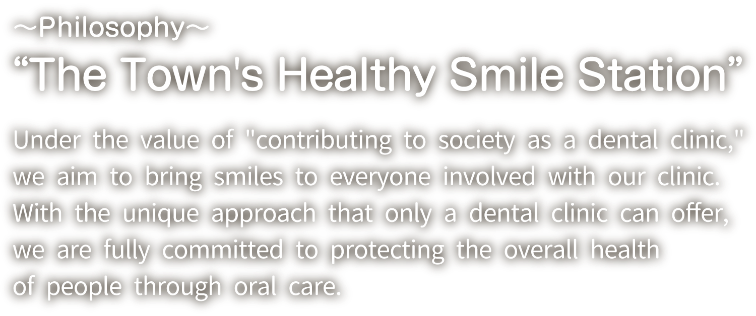 ~Philosophy~ &ldquo;The Town's Healthy Smile Station&rdquo; Under the value of "contributing to society as a dental clinic," we aim to bring smiles to everyone involved with our clinic. With the unique approach that only a dental clinic can offer, we are fully committed to protecting the overall health of people through oral care.